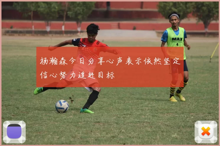 杨瀚森今日分享心声表示依然坚定信心努力追赶目标