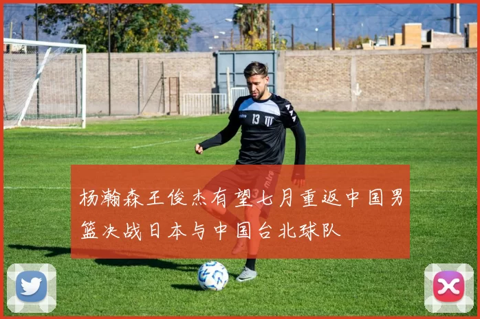 杨瀚森王俊杰有望七月重返中国男篮决战日本与中国台北球队