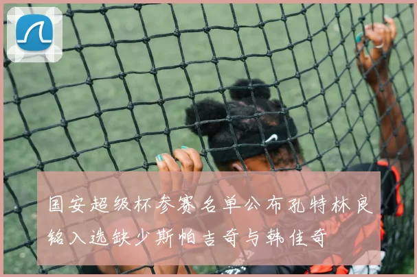 国安超级杯参赛名单公布孔特林良铭入选缺少斯帕吉奇与韩佳奇
